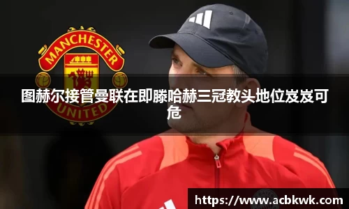 图赫尔接管曼联在即滕哈赫三冠教头地位岌岌可危