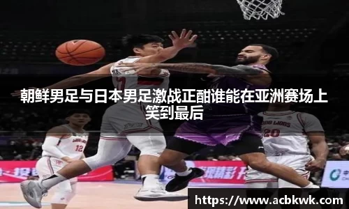朝鲜男足与日本男足激战正酣谁能在亚洲赛场上笑到最后